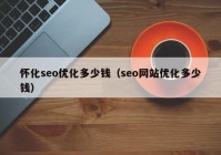 懷化seo優(yōu)化多少錢（seo網站優(yōu)化多少錢）