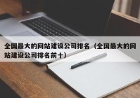 全國最大的網(wǎng)站建設公司排名（全國最大的網(wǎng)站建設公司排名前十）