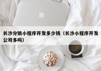 長(zhǎng)沙分銷小程序開(kāi)發(fā)多少錢（長(zhǎng)沙小程序開(kāi)發(fā)公司多嗎）